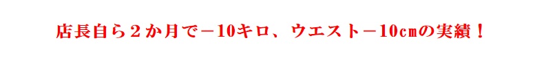 店長自ら2か月で-10キロ、ウエスト-10cmの実績! 店長自ら2か月で-10キロ、ウエスト-10cmの実績!